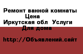 Ремонт ванной комнаты. › Цена ­ 4 000 - Иркутская обл. Услуги » Для дома   